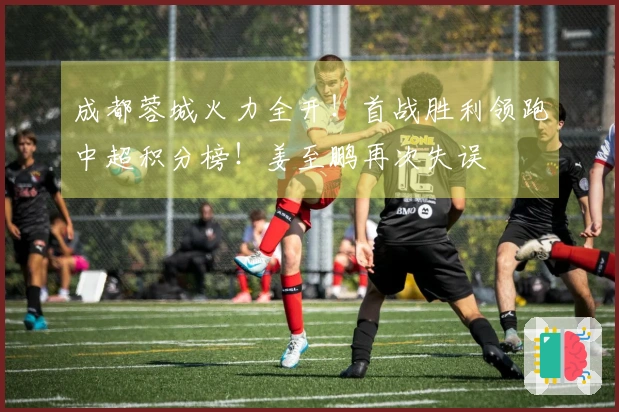 成都蓉城火力全开！首战胜利领跑中超积分榜！姜至鹏再次失误