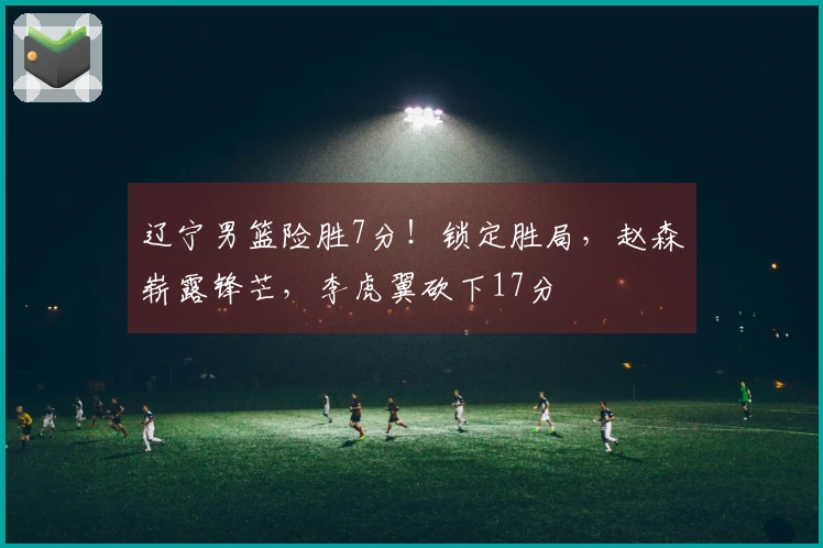 辽宁男篮险胜7分！锁定胜局，赵森崭露锋芒，李虎翼砍下17分