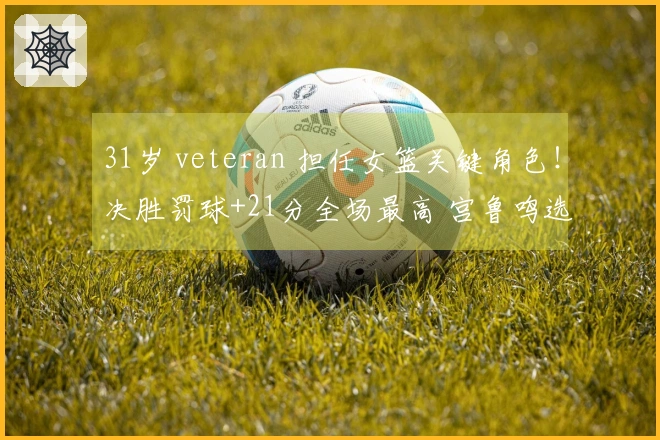 31岁 veteran 担任女篮关键角色！决胜罚球+21分全场最高 宫鲁鸣选她为奇兵