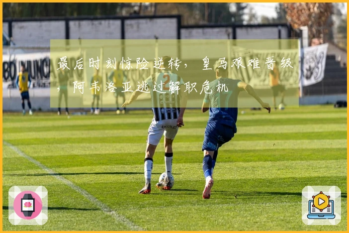 最后时刻惊险逆转，皇马艰难晋级，阿韦洛亚逃过解职危机