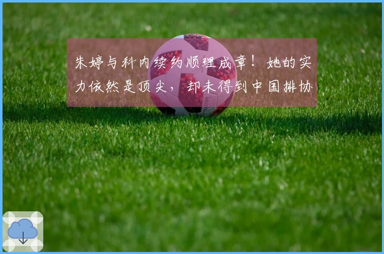 朱婷与科内续约顺理成章！她的实力依然是顶尖，却未得到中国排协的重视。