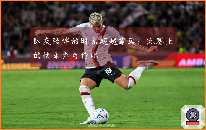 队友陪伴的时光超越家庭，比赛上的快乐无与伦比