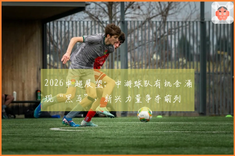 2026中超展望:中游球队有机会涌现“黑马”,新兴力量争夺前列