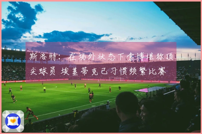 斯洛特：在场外状态下索博堪称顶尖球员 埃基蒂克已习惯频繁比赛