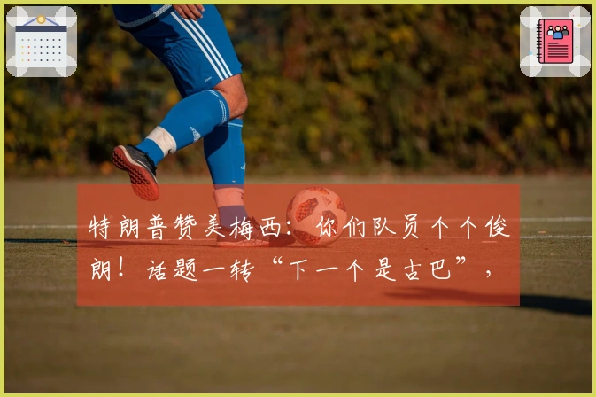 特朗普赞美梅西：你们队员个个俊朗！话题一转“下一个是古巴”，令“梅球王”意外