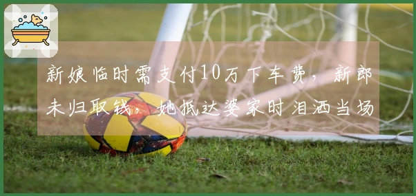 新娘临时需支付10万下车费，新郎未归取钱，她抵达婆家时泪洒当场