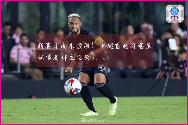 新赛季尚未尝胜！中超首轮海港虽破僵局却主场失利