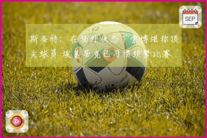 斯洛特：在场外状态下索博堪称顶尖球员 埃基蒂克已习惯频繁比赛