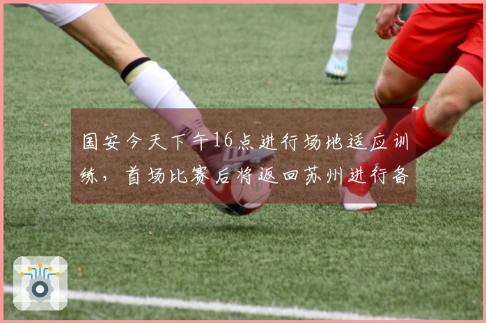 国安今天下午16点进行场地适应训练，首场比赛后将返回苏州进行备战
