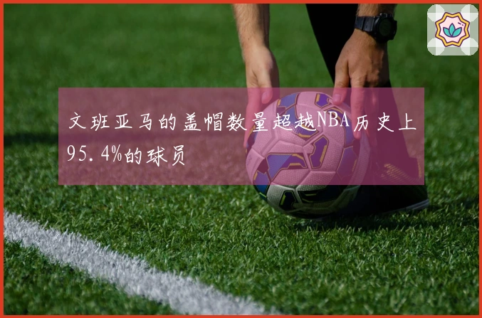 文班亚马的盖帽数量超越NBA历史上95.4%的球员