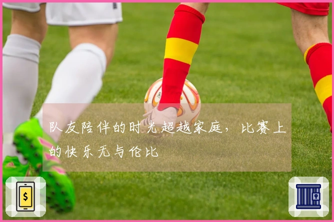 队友陪伴的时光超越家庭，比赛上的快乐无与伦比