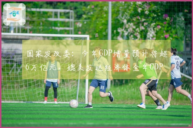国家发改委：今年GDP增量预计将超6万亿元，媲美发达经济体全年GDP总和