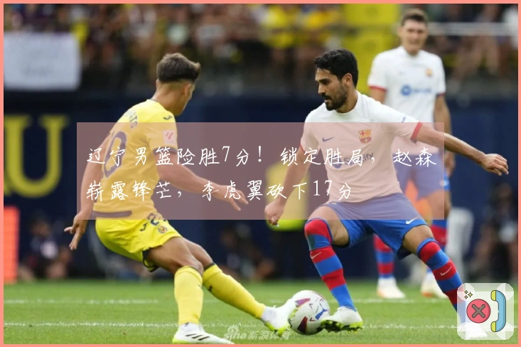 辽宁男篮险胜7分！锁定胜局，赵森崭露锋芒，李虎翼砍下17分