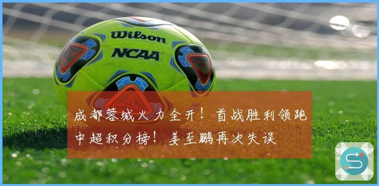 成都蓉城火力全开!首战胜利领跑中超积分榜!姜至鹏再次失误