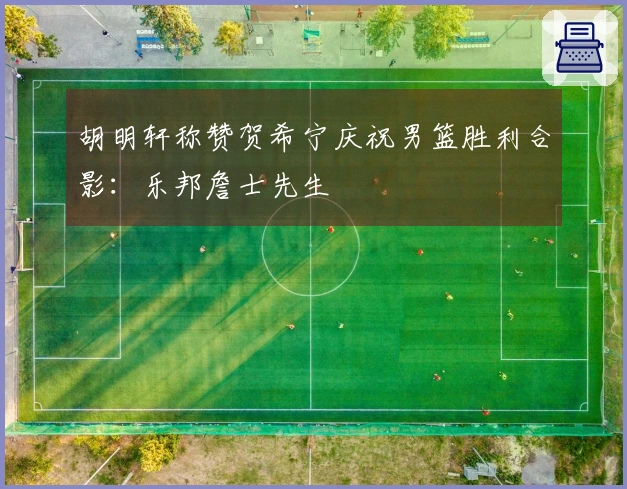胡明轩称赞贺希宁庆祝男篮胜利合影：乐邦詹士先生