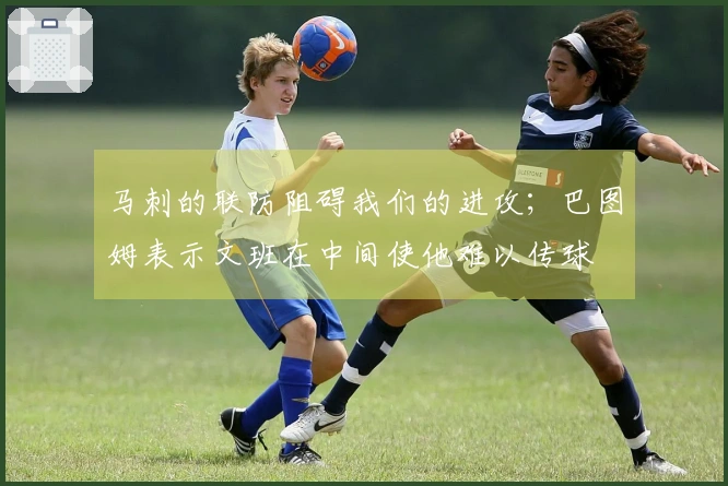 马刺的联防阻碍我们的进攻；巴图姆表示文班在中间使他难以传球