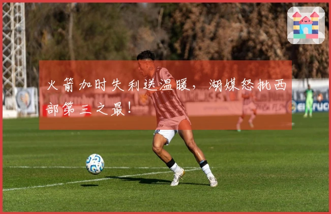 火箭加时失利送温暖，湖媒怒批西部第三之最！